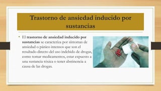 Trastorno de ansiedad inducido por
sustancias
• El trastorno de ansiedad inducido por
sustancias se caracteriza por síntomas de
ansiedad o pánico intensos que son el
resultado directo del uso indebido de drogas,
como tomar medicamentos, estar expuesto a
una sustancia tóxica o tener abstinencia a
causa de las drogas.
 