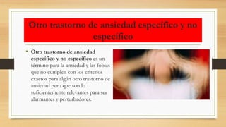 Otro trastorno de ansiedad específico y no
específico
• Otro trastorno de ansiedad
específico y no específico es un
término para la ansiedad y las fobias
que no cumplen con los criterios
exactos para algún otro trastorno de
ansiedad pero que son lo
suficientemente relevantes para ser
alarmantes y perturbadores.
 