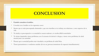 CONCLUSION
• Cuándo consultar al médico
• Consulta con el médico en los siguientes casos:
• Sientes que te estás preocupando demasiado y que esto interfiere en tu trabajo, tus relaciones y otros aspectos de tu
vida
• Tu miedo, tu preocupación o tu ansiedad te causan malestar y te resulta difícil controlarlos
• Te sientes deprimido, tienes problemas con el consumo de alcohol o drogas, o tienes otros problemas de salud
mental junto con ansiedad
• Piensas que tu ansiedad podría estar vinculada a un problema de salud física
• Tienes pensamientos o conductas suicidas (de ser así, procura tratamiento de urgencia inmediatamente)
 