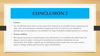 CONCLUSION 2
• Causas
• No está del todo claro cuáles son las causas de los trastornos de ansiedad. Ciertas experiencias de
vida, como acontecimientos traumáticos, parecen provocar los trastornos de ansiedad en
personas que ya son propensas a la ansiedad. Los rasgos heredados también pueden ser un factor.
• Causas médicas
• Para algunas personas, la ansiedad puede estar relacionada con un problema de salud oculto. En
algunos casos, los signos y síntomas de ansiedad son los primeros indicadores de una
enfermedad. Si el médico sospecha que la ansiedad que tienes puede tener una causa médica,
quizás te indique análisis para buscar los signos del problema.
 