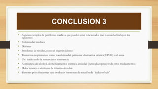 CONCLUSION 3
• Algunos ejemplos de problemas médicos que pueden estar relacionados con la ansiedad incluyen los
siguientes:
• Enfermedad cardíaca
• Diabetes
• Problemas de tiroides, como el hipertiroidismo
• Trastornos respiratorios, como la enfermedad pulmonar obstructiva crónica (EPOC) o el asma
• Uso inadecuado de sustancias o abstinencia
• Abstinencia del alcohol, de medicamentos contra la ansiedad (benzodiazepinas) o de otros medicamentos
• Dolor crónico o síndrome de intestino irritable
• Tumores poco frecuentes que producen hormonas de reacción de “luchar o huir”
 