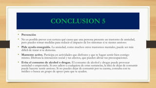CONCLUSION 5
• Prevención
• No es posible prever con certeza qué causa que una persona presente un trastorno de ansiedad,
pero puedes tomar medidas para reducir el impacto de los síntomas si te sientes ansioso:
• Pide ayuda enseguida. La ansiedad, como muchos otros trastornos mentales, puede ser más
difícil de tratar si te demoras.
• Mantente activo. Participa en actividades que disfrutes y que te hagan sentir bien contigo
mismo. Disfruta la interacción social y tus afectos, que pueden aliviar tus preocupaciones.
• Evita el consumo de alcohol o drogas. El consumo de alcohol y drogas puede provocar
ansiedad o empeorarla. Si eres adicto a cualquiera de estas sustancias, la idea de dejar de consumir
puede hacerte sentir ansioso. Si no puedes dejar de consumir por tu cuenta, consulta con tu
médico o busca un grupo de apoyo para que te ayuden.
 