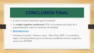 CONCLUSION FINAL
• ¿Cuál es el mejor tratamiento para la ansiedad?
• La terapia cognitiva conductual (TCC) es la manera más eficaz de la
psicoterapia para tratar los trastornos de ansiedad.
• REFERENCIA
• Trastornos de ansiedad - Síntomas y causas - Mayo Clinic. (2021, 11 noviembre).
https://www.mayoclinic.org/es-es/diseases-conditions/anxiety/symptoms-
causes/syc-20350961
 