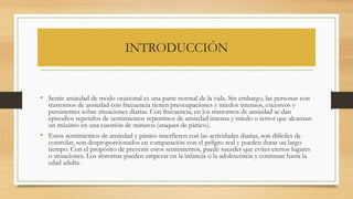 INTRODUCCIÓN
• Sentir ansiedad de modo ocasional es una parte normal de la vida. Sin embargo, las personas con
trastornos de ansiedad con frecuencia tienen preocupaciones y miedos intensos, excesivos y
persistentes sobre situaciones diarias. Con frecuencia, en los trastornos de ansiedad se dan
episodios repetidos de sentimientos repentinos de ansiedad intensa y miedo o terror que alcanzan
un máximo en una cuestión de minutos (ataques de pánico).
• Estos sentimientos de ansiedad y pánico interfieren con las actividades diarias, son difíciles de
controlar, son desproporcionados en comparación con el peligro real y pueden durar un largo
tiempo. Con el propósito de prevenir estos sentimientos, puede suceder que evites ciertos lugares
o situaciones. Los síntomas pueden empezar en la infancia o la adolescencia y continuar hasta la
edad adulta.
 