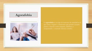 Agorafobia
• La agorafobia es un tipo de trastorno de ansiedad en el
que temes a lugares y situaciones que pueden causarte
pánico o hacerte sentir atrapado, indefenso o
avergonzado y a menudo intentas evitarlos.
 