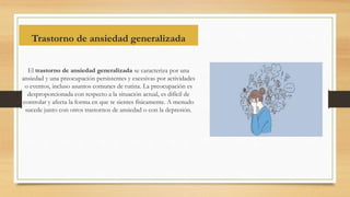 Trastorno de ansiedad generalizada
El trastorno de ansiedad generalizada se caracteriza por una
ansiedad y una preocupación persistentes y excesivas por actividades
o eventos, incluso asuntos comunes de rutina. La preocupación es
desproporcionada con respecto a la situación actual, es difícil de
controlar y afecta la forma en que te sientes físicamente. A menudo
sucede junto con otros trastornos de ansiedad o con la depresión.
 