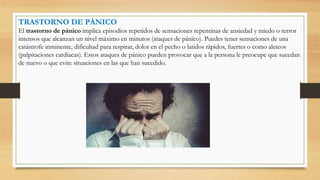 TRASTORNO DE PÁNICO
El trastorno de pánico implica episodios repetidos de sensaciones repentinas de ansiedad y miedo o terror
intensos que alcanzan un nivel máximo en minutos (ataques de pánico). Puedes tener sensaciones de una
catástrofe inminente, dificultad para respirar, dolor en el pecho o latidos rápidos, fuertes o como aleteos
(palpitaciones cardíacas). Estos ataques de pánico pueden provocar que a la persona le preocupe que sucedan
de nuevo o que evite situaciones en las que han sucedido.
 