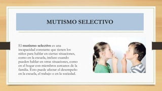MUTISMO SELECTIVO
El mutismo selectivo es una
incapacidad constante que tienen los
niños para hablar en ciertas situaciones,
como en la escuela, incluso cuando
pueden hablar en otras situaciones, como
en el hogar con miembros cercanos de la
familia. Esto puede afectar el desempeño
en la escuela, el trabajo o en la sociedad.
 