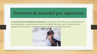 Trastorno de ansiedad por separación
El trastorno de ansiedad por separación es un trastorno de la niñez que se caracteriza por
una ansiedad que es excesiva para el nivel de desarrollo del niño y que se relaciona con la
separación de los padres u otras personas que cumplen una función paternal.
 