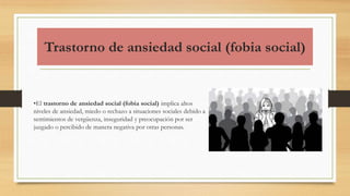 Trastorno de ansiedad social (fobia social)
•El trastorno de ansiedad social (fobia social) implica altos
niveles de ansiedad, miedo o rechazo a situaciones sociales debido a
sentimientos de vergüenza, inseguridad y preocupación por ser
juzgado o percibido de manera negativa por otras personas.
 