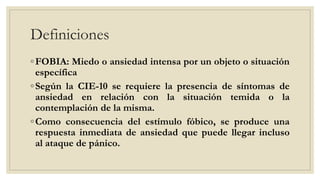 Definiciones
◦FOBIA: Miedo o ansiedad intensa por un objeto o situación
específica
◦Según la CIE-10 se requiere la presencia de síntomas de
ansiedad en relación con la situación temida o la
contemplación de la misma.
◦Como consecuencia del estímulo fóbico, se produce una
respuesta inmediata de ansiedad que puede llegar incluso
al ataque de pánico.
 