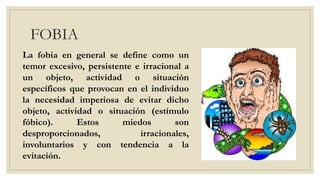 FOBIA
La fobia en general se define como un
temor excesivo, persistente e irracional a
un objeto, actividad o situación
específicos que provocan en el individuo
la necesidad imperiosa de evitar dicho
objeto, actividad o situación (estímulo
fóbico). Estos miedos son
desproporcionados, irracionales,
involuntarios y con tendencia a la
evitación.
 