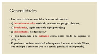 Generalidades
◦ Las características esenciales de estos miedos son:
◦ a) desproporcionados teniendo en cuenta el peligro objetivo;
◦ b) irracionales, según entiende el propio sujeto;
◦ c) involuntarios, no deseados, y
◦ d) con tendencia a la evitación como único modo de superar el
peligro.
◦ El paciente no tiene ansiedad salvo que esté ante el estímulo fóbico,
que anticipe o presienta que va a estarlo (ansiedad anticipatoria).
 