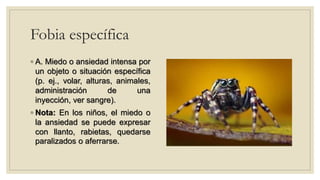 Fobia específica
◦ A. Miedo o ansiedad intensa por
un objeto o situación específica
(p. ej., volar, alturas, animales,
administración de una
inyección, ver sangre).
◦ Nota: En los niños, el miedo o
la ansiedad se puede expresar
con llanto, rabietas, quedarse
paralizados o aferrarse.
 