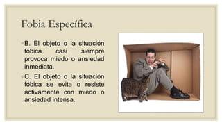 Fobia Específica
◦ B. El objeto o la situación
fóbica casi siempre
provoca miedo o ansiedad
inmediata.
◦ C. El objeto o la situación
fóbica se evita o resiste
activamente con miedo o
ansiedad intensa.
 