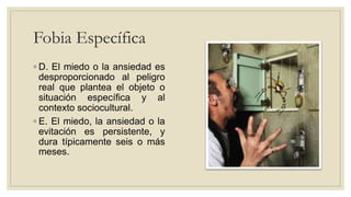 Fobia Específica
◦ D. El miedo o la ansiedad es
desproporcionado al peligro
real que plantea el objeto o
situación específica y al
contexto sociocultural.
◦ E. El miedo, la ansiedad o la
evitación es persistente, y
dura típicamente seis o más
meses.
 