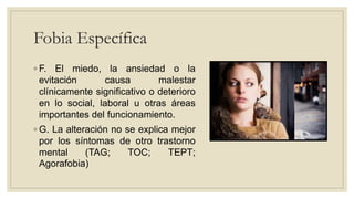 Fobia Específica
◦ F. El miedo, la ansiedad o la
evitación causa malestar
clínicamente significativo o deterioro
en lo social, laboral u otras áreas
importantes del funcionamiento.
◦ G. La alteración no se explica mejor
por los síntomas de otro trastorno
mental (TAG; TOC; TEPT;
Agorafobia)
 