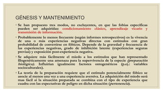 GÉNESIS Y MANTENIMIENTO
◦ Se han propuesto tres modos, no excluyentes, en que las fobias específicas
pueden ser adquiridas: condicionamiento clásico, aprendizaje vicario y
transmisión de información.
◦ Probablemente lo menos frecuente (según informes retrospectivos) es la vivencia
de una o más experiencias negativas directas con estímulos con gran
probabilidad de convertirse en fóbicos. Depende de la gravedad y frecuencia de
las experiencias negativas, grado de inhibición latente (experiencias seguras
previas) y exposición post-experiencia negativa.
◦ Se adquiere más fácilmente el miedo a los estímulos que han representado
filogenéticamente una amenaza para la supervivencia de la especie (preparación
biológica). Influirían igualmente factores ontogenéticos (p.ej.: variables
socioculturales).
◦ La teoría de la preparación requiere que el estímulo potencialmente fóbico se
asocie al menos una vez a una experiencia aversiva. La adquisición del miedo será
mas fácil si la situación preparada se combina con el tipo de experiencia que
cuadra con las expectativas de peligro en dicha situación (pertenencia).
 