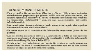 GÉNESIS Y MANTENIMIENTO
◦ Para la explicación no asociativa (Menzies y Clarke, 1995), existen estímulos
evolutivamente prepotentes que generan miedo ante un primer encuentro, sin
requerir aprendizaje asociativo. El miedo se debilita ante exposiciones repetidas
no traumáticas (habituación) y aumenta ante acontecimientos estresantes
(deshabituación).
◦ Las experiencias vicarias se obtienen viendo a otros tener experiencias negativas
o mostrar miedo ante situaciones fóbicas.
◦ Un tercer modo es la transmisión de información amenazante (avisos de los
padres).
◦ Los tres modos interactúan entre si y la aparición de la fobia es más frecuente
cuando se combinan. A ello contribuye la reevaluación o inflación del estimulo
condicional (Davey, De John y Tallis, 1993).
◦ Podría existir una adquisición por asociación errónea o condicionamiento
supersticioso en base a acontecimientos estresantes que no se han sabido
manejar (ejemplo de condicionamiento clásico).
 