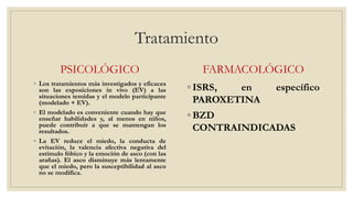 Tratamiento
PSICOLÓGICO
◦ Los tratamientos más investigados y eficaces
son las exposiciones in vivo (EV) a las
situaciones temidas y el modelo participante
(modelado + EV).
◦ El modelado es conveniente cuando hay que
enseñar habilidades y, al menos en niños,
puede contribuir a que se mantengan los
resultados.
◦ La EV reduce el miedo, la conducta de
evitación, la valencia afectiva negativa del
estímulo fóbico y la emoción de asco (con las
arañas). El asco disminuye más lentamente
que el miedo, pero la susceptibilidad al asco
no se modifica.
FARMACOLÓGICO
◦ ISRS, en específico
PAROXETINA
◦ BZD
CONTRAINDICADAS
 
