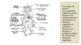 Un ataque de
pánico
es la aparición
súbita de miedo
intenso o de
malestar intenso
que alcanza su
máxima
expresión en
minutos y
durante este
tiempo se
producen cuatro
(o más) de los
síntomas
siguientes
 