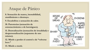 Ataque de Pánico
8. Sensación de mareo, inestabilidad,
aturdimiento o desmayo.
9. Escalofríos o sensación de calor.
10. Parestesias (sensación de
entumecimiento o de hormigueo).
11. Desrealización (sensación de irrealidad) o
despersonalización (separarse de uno
mismo).
12. Miedo a perder el control o de “volverse
loco.”
13. Miedo a morir.
 