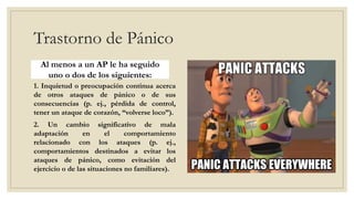Trastorno de Pánico
Al menos a un AP le ha seguido
uno o dos de los siguientes:
1. Inquietud o preocupación continua acerca
de otros ataques de pánico o de sus
consecuencias (p. ej., pérdida de control,
tener un ataque de corazón, “volverse loco”).
2. Un cambio significativo de mala
adaptación en el comportamiento
relacionado con los ataques (p. ej.,
comportamientos destinados a evitar los
ataques de pánico, como evitación del
ejercicio o de las situaciones no familiares).
 
