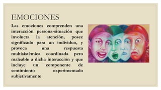 EMOCIONES
Las emociones comprenden una
interacción persona-situación que
involucra la atención, posee
significado para un individuo, y
provoca una respuesta
multisistémica coordinada pero
maleable a dicha interacción y que
incluye un componente de
sentimiento experimentado
subjetivamente
 