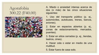 Agorafobia
300.22 (F40.00)
A. Miedo o ansiedad intensa acerca de
dos (o más) de las cinco situaciones
siguientes:
1. Uso del transporte público (p. ej.,
automóviles, autobuses, trenes, barcos,
aviones).
2. Estar en espacios abiertos (p. ej.,
zonas de estacionamiento, mercados,
puentes).
3. Estar en sitios cerrados (p. ej., tiendas,
teatros, cines).
4. Hacer cola o estar en medio de una
multitud.
5. Estar fuera de casa solo.
 