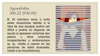 Agorafobia
300.22 (F40.00)
B. El individuo teme o evita
estas situaciones debido a la
idea de que escapar podría ser
difícil o podría no disponer de
ayuda si aparecen síntomas tipo
pánico u otros síntomas
incapacitantes o embarazosos
(p. ej., miedo a caerse en las
personas de edad avanzada;
miedo a la incontinencia).
 