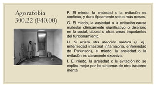 Agorafobia
300.22 (F40.00)
F. El miedo, la ansiedad o la evitación es
continuo, y dura típicamente seis o más meses.
G. El miedo, la ansiedad o la evitación causa
malestar clínicamente significativo o deterioro
en lo social, laboral u otras áreas importantes
del funcionamiento.
H. Si existe otra afección médica (p. ej.,
enfermedad intestinal inflamatoria, enfermedad
de Parkinson), el miedo, la ansiedad o la
evitación es claramente excesiva.
I. El miedo, la ansiedad o la evitación no se
explica mejor por los síntomas de otro trastorno
mental
 