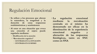 Regulación Emocional
◦ Se refiere a los procesos que alteran
la naturaleza, la magnitud y la
duración de estas respuestas
multisistémicas y sentimientos
◦ Al estar en una situación que evoca
una emoción el sujeto puede
regularla mediante:
◦ Modificación de la atención
◦ “Reevaluación cognitiva”
◦ CENTRADA EN LA SITUACIÓN
◦ CENTRADA EN SI MISMO
◦ La regulación emocional
mediante la reevaluación
centrada en si mismo ha
demostrado ser eficaz en la
disminución de la experiencia
emocional negativa y
alteración de las respuestas
fisiológicas, tanto en SNC
como en SNA
 