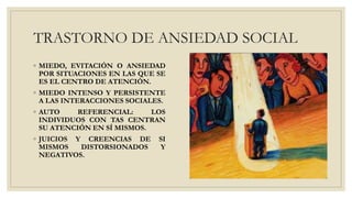 TRASTORNO DE ANSIEDAD SOCIAL
◦ MIEDO, EVITACIÓN O ANSIEDAD
POR SITUACIONES EN LAS QUE SE
ES EL CENTRO DE ATENCIÓN.
◦ MIEDO INTENSO Y PERSISTENTE
A LAS INTERACCIONES SOCIALES.
◦ AUTO REFERENCIAL: LOS
INDIVIDUOS CON TAS CENTRAN
SU ATENCIÓN EN SÍ MISMOS.
◦ JUICIOS Y CREENCIAS DE SI
MISMOS DISTORSIONADOS Y
NEGATIVOS.
 