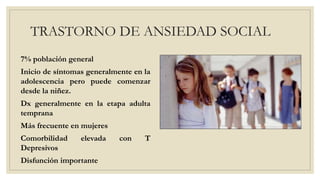 TRASTORNO DE ANSIEDAD SOCIAL
7% población general
Inicio de síntomas generalmente en la
adolescencia pero puede comenzar
desde la niñez.
Dx generalmente en la etapa adulta
temprana
Más frecuente en mujeres
Comorbilidad elevada con T
Depresivos
Disfunción importante
 