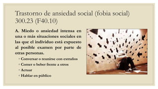 Trastorno de ansiedad social (fobia social)
300.23 (F40.10)
A. Miedo o ansiedad intensa en
una o más situaciones sociales en
las que el individuo está expuesto
al posible examen por parte de
otras personas.
◦ Conversar o reunirse con extraños
◦ Comer o beber frente a otros
◦ Actuar
◦ Hablar en público
 