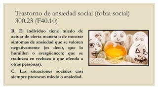 Trastorno de ansiedad social (fobia social)
300.23 (F40.10)
B. El individuo tiene miedo de
actuar de cierta manera o de mostrar
síntomas de ansiedad que se valoren
negativamente (es decir, que lo
humillen o avergüencen; que se
traduzca en rechazo o que ofenda a
otras personas).
C. Las situaciones sociales casi
siempre provocan miedo o ansiedad.
 