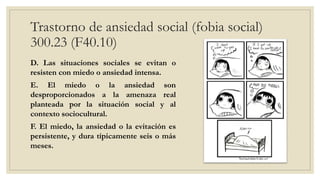 Trastorno de ansiedad social (fobia social)
300.23 (F40.10)
D. Las situaciones sociales se evitan o
resisten con miedo o ansiedad intensa.
E. El miedo o la ansiedad son
desproporcionados a la amenaza real
planteada por la situación social y al
contexto sociocultural.
F. El miedo, la ansiedad o la evitación es
persistente, y dura típicamente seis o más
meses.
 