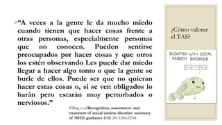 ¿Cómo valorar
el TAS?
◦“A veces a la gente le da mucho miedo
cuando tienen que hacer cosas frente a
otras personas, especialmente personas
que no conocen. Pueden sentirse
preocupados por hacer cosas y que otros
los estén observando Les puede dar miedo
llegar a hacer algo tonto o que la gente se
burle de ellos. Puede ser que no quieran
hacer estas cosas o, si se ven obligados lo
harán pero estarán muy perturbados o
nerviosos.”
Pilling et al Recognition, assessment. and
treatment of social anxiety disorder: summary
of NICE guidance BMJ 2013;346:f2541
 