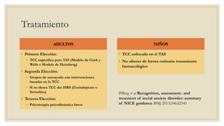 Tratamiento
ADULTOS
◦ Primera Elección:
◦ TCC específica para TAS (Modelo de Clark y
Wells o Modelo de Heimberg)
◦ Segunda Elección:
◦ Grupos de autoayuda con intervenciones
basadas en la TCC
◦ Si no desea TCC dar ISRS (Escitalopram o
Sertralina)
◦ Tercera Elección:
◦ Psicoterapia psicodinámica breve
NIÑOS
◦ TCC enfocada en el TAS
◦ No ofrecer de forma rutinaria tratamiento
farmacológico
Pilling et al Recognition, assessment. and
treatment of social anxiety disorder: summary
of NICE guidance BMJ 2013;346:f2541
 