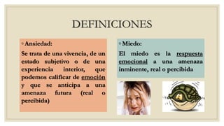 DEFINICIONES
◦ Ansiedad:
Se trata de una vivencia, de un
estado subjetivo o de una
experiencia interior, que
podemos calificar de emoción
y que se anticipa a una
amenaza futura (real o
percibida)
◦ Miedo:
El miedo es la respuesta
emocional a una amenaza
inminente, real o percibida
 