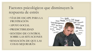 Factores psicológicos que disminuyen la
respuesta de estrés
◦ VÍAS DE ESCAPE PARA LA
FRUSTRACIÓN
◦ APOYO SOCIAL
◦ PREDICTIBILIDAD
◦ SENTIDO DE CONTROL
SOBRE LAS SITUACIONES
◦ SENSACIÓN DE QUE LAS
COSAS MEJORARÁN
 