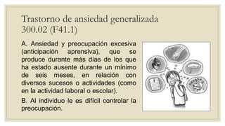 Trastorno de ansiedad generalizada
300.02 (F41.1)
A. Ansiedad y preocupación excesiva
(anticipación aprensiva), que se
produce durante más días de los que
ha estado ausente durante un mínimo
de seis meses, en relación con
diversos sucesos o actividades (como
en la actividad laboral o escolar).
B. Al individuo le es difícil controlar la
preocupación.
 