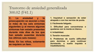 Trastorno de ansiedad generalizada
300.02 (F41.1)
C. La ansiedad y la
preocupación se asocian a tres
(o más) de los seis síntomas
siguientes (y al menos algunos
síntomas han estado presentes
durante más días de los que
han estado ausentes durante
los últimos seis meses):
Nota: En los niños, solamente
se requiere un ítem.
1. Inquietud o sensación de estar
atrapado o con los nervios de punta.
2. Fácilmente fatigado.
3. Dificultad para concentrarse o
quedarse con la mente en blanco.
4. Irritabilidad.
5. Tensión muscular.
6. Problemas de sueño (dificultad
para dormirse o para continuar
durmiendo, o sueño inquieto e
insatisfactorio).
 