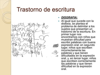 Trastorno de escritura
                  DISGRAFIA:
                  Al igual que sucede con la
                   dislexia, se plantea el
                   problema de delimitar a los
                   sujetos que presentan un
                   trastorno de la escritura. En
                   primer lugar nos
                   encontramos con niños que
                   muestran dificultad para
                   escribir palabras con buena
                   expresión oral; en segundo
                   lugar, niños que escriben
                   incorrectamente las
                   palabras y que tienen
                   dificultades en la expresión
                   oral, y, en tercer lugar, niños
                   que escriben correctamente
                   las palabras y que tienen
                   dificultad en la expresión
                   oral.
 
