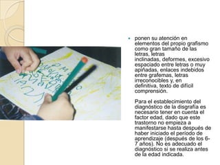    ponen su atención en
    elementos del propio grafismo
    como gran tamaño de las
    letras, letras
    inclinadas, deformes, excesivo
    espaciado entre letras o muy
    apiñadas, enlaces indebidos
    entre grafemas, letras
    irreconocibles y, en
    definitiva, texto de difícil
    comprensión.
    Para el establecimiento del
    diagnóstico de la disgrafía es
    necesario tener en cuenta el
    factor edad, dado que este
    trastorno no empieza a
    manifestarse hasta después de
    haber iniciado el período de
    aprendizaje (después de los 6-
    7 años). No es adecuado el
    diagnóstico si se realiza antes
    de la edad indicada.
 