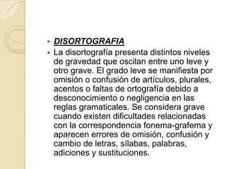  DISORTOGRAFIA
 La disortografía presenta distintos niveles
  de gravedad que oscilan entre uno leve y
  otro grave. El grado leve se manifiesta por
  omisión o confusión de artículos, plurales,
  acentos o faltas de ortografía debido a
  desconocimiento o negligencia en las
  reglas gramaticales. Se considera grave
  cuando existen dificultades relacionadas
  con la correspondencia fonema-grafema y
  aparecen errores de omisión, confusión y
  cambio de letras, sílabas, palabras,
  adiciones y sustituciones.
 