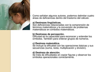    Como señalan algunos autores, podemos delimitar cuatro
    áreas de deficiencias dentro del trastorno del cálculo:
    a) Destrezas lingüísticas.
    Son deficiencias relacionadas con la comprensión de
    términos matemáticos y la conversión de problemas
    matemáticos en símbolos matemáticos.
    b) Destrezas de percepción.
    Dificutad en la capacidad para reconocer y entender los
    símbolos. También para ordenar grupos de números.
    c) Destreza matemática.
    Se incluye la dificultad con las operaciones básicas y sus
    secuencias (suma, resta, multiplicación y división).
    d) Destreza de atención.
    Se trata de dificultades en copiar figuras y observar los
    símbolos operacionales correctamente.
 