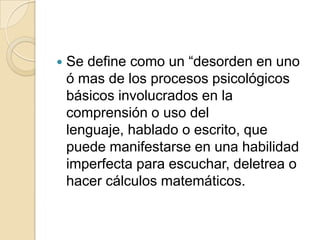    Se define como un “desorden en uno
    ó mas de los procesos psicológicos
    básicos involucrados en la
    comprensión o uso del
    lenguaje, hablado o escrito, que
    puede manifestarse en una habilidad
    imperfecta para escuchar, deletrea o
    hacer cálculos matemáticos.
 