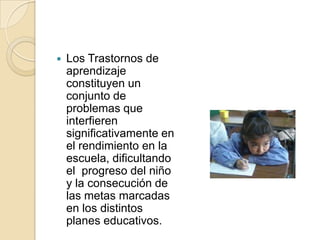    Los Trastornos de
    aprendizaje
    constituyen un
    conjunto de
    problemas que
    interfieren
    significativamente en
    el rendimiento en la
    escuela, dificultando
    el progreso del niño
    y la consecución de
    las metas marcadas
    en los distintos
    planes educativos.
 