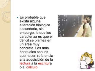    Es probable que
    exista alguna
    alteración biológica
    secundaria, sin
    embargo, lo que los
    caracteriza es que el
    déficit se plantea en
    un área muy
    concreta. Los más
    habituales son los
    que hacen referencia
    a la adquisición de la
    lectura a la escritura
    o al cálculo.
 